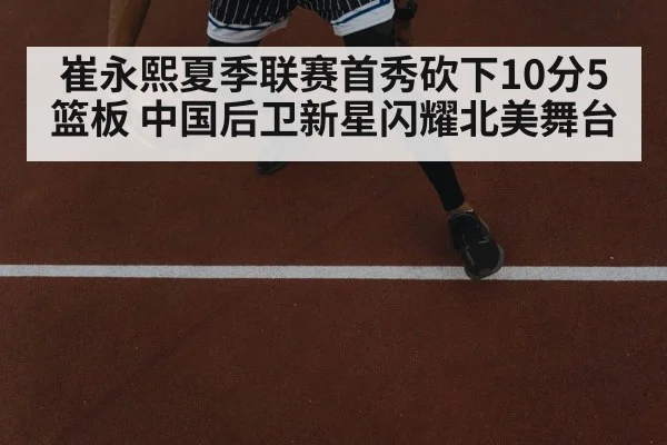 崔永熙夏季联赛首秀砍下10分5篮板 中国后卫新星闪耀北美舞台