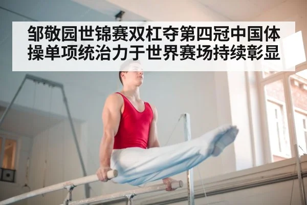 邹敬园世锦赛双杠夺第四冠中国体操单项统治力于世界赛场持续彰显