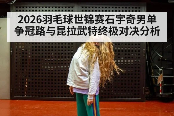 2026羽毛球世锦赛石宇奇男单争冠路与昆拉武特终极对决分析